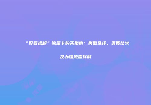 “好看视频”流量卡购买指南：类型选择、资费比较及办理流程详解