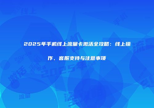 2025年手机线上流量卡激活全攻略：线上操作、客服支持与注意事项