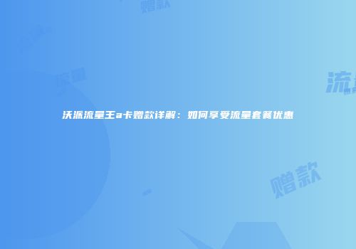 沃派流量王a卡赠款详解：如何享受流量套餐优惠