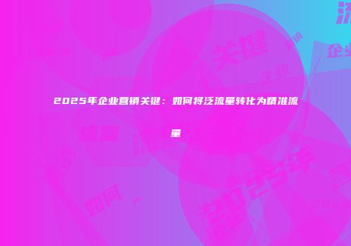 2025年企业营销关键：如何将泛流量转化为精准流量