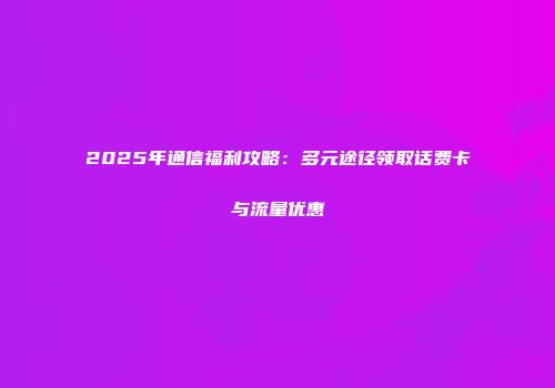 2025年通信福利攻略：多元途径领取话费卡与流量优惠