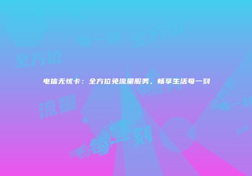 电信无忧卡：全方位免流量服务，畅享生活每一刻
