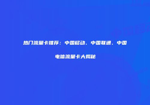 热门流量卡推荐：中国移动、中国联通、中国电信流量卡大揭秘