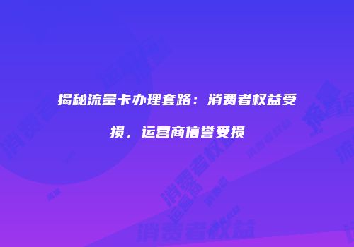 揭秘流量卡办理套路：消费者权益受损，运营商信誉受损