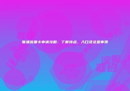 联通流量卡申请攻略：了解特点、入口及注意事项
