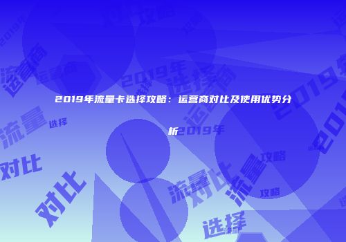 2019年流量卡选择攻略：运营商对比及使用优势分析
