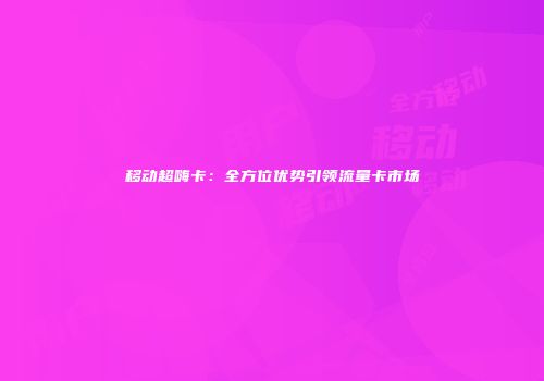 移动超嗨卡：全方位优势引领流量卡市场