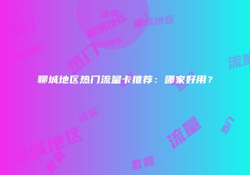 聊城地区热门流量卡推荐：哪家好用？