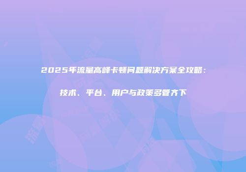 2025年流量高峰卡顿问题解决方案全攻略：技术、平台、用户与政策多管齐下