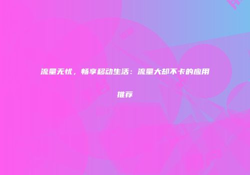 流量无忧，畅享移动生活：流量大却不卡的应用推荐