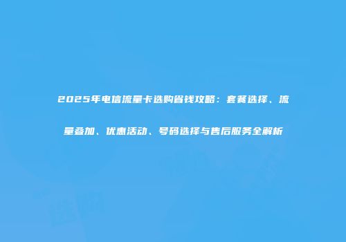 2025年电信流量卡选购省钱攻略：套餐选择、流量叠加、优惠活动、号码选择与售后服务全解析