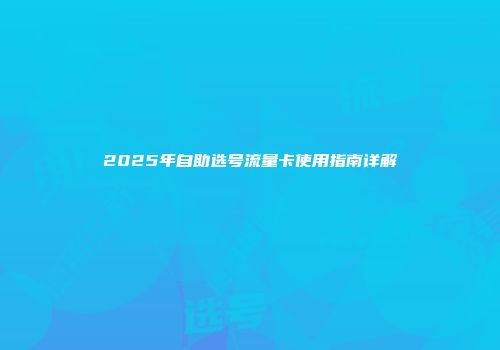 2025年自助选号流量卡使用指南详解