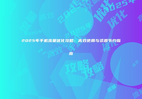 2025年手机流量优化攻略：高效使用与资源节约指南