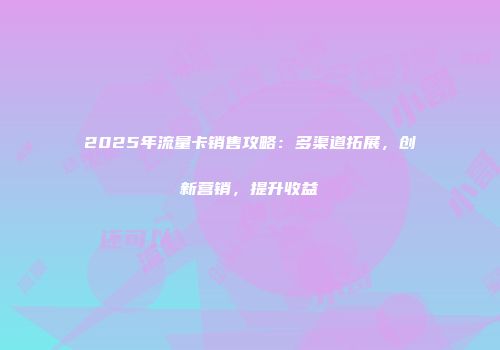 2025年流量卡销售攻略：多渠道拓展，创新营销，提升收益