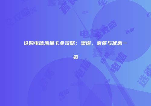 选购电信流量卡全攻略：渠道、套餐与优惠一览