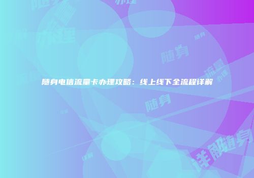 随身电信流量卡办理攻略：线上线下全流程详解
