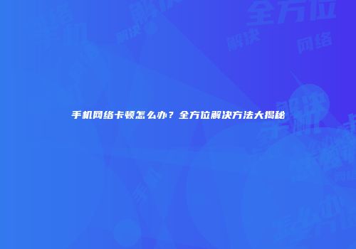 手机网络卡顿怎么办？全方位解决方法大揭秘