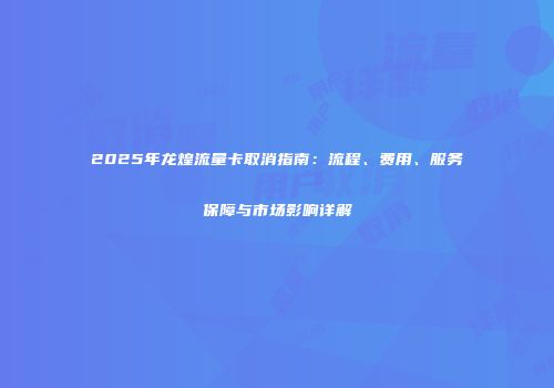 2025年龙煌流量卡取消指南：流程、费用、服务保障与市场影响详解