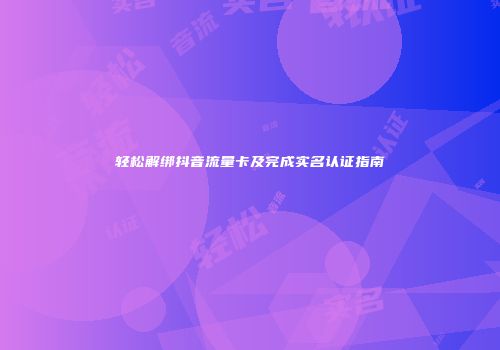 轻松解绑抖音流量卡及完成实名认证指南