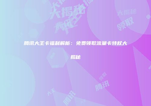腾讯大王卡福利解析：免费领取流量卡特权大揭秘