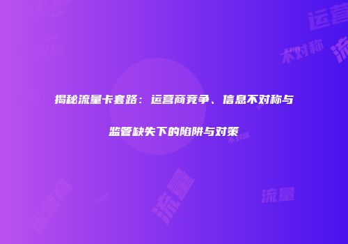 揭秘流量卡套路：运营商竞争、信息不对称与监管缺失下的陷阱与对策