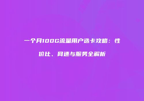 一个月100G流量用户选卡攻略：性价比、网速与服务全解析