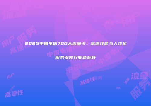 2025中国电信70G大流量卡：高速性能与人性化服务引领行业新标杆