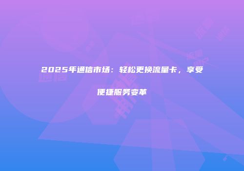 2025年通信市场：轻松更换流量卡，享受便捷服务变革