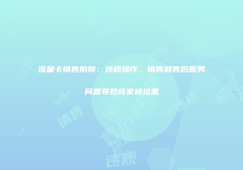 流量卡销售陷阱：违规操作、销售和售后服务问题导致商家被拉黑