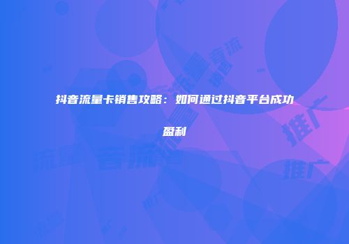 抖音流量卡销售攻略：如何通过抖音平台成功盈利