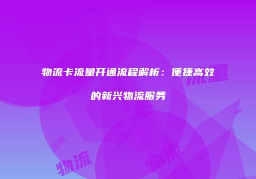 物流卡流量开通流程解析：便捷高效的新兴物流服务