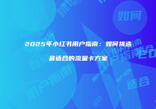 2025年小红书用户指南：如何挑选最适合的流量卡方案
