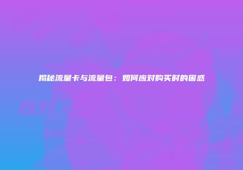 揭秘流量卡与流量包：如何应对购买时的困惑