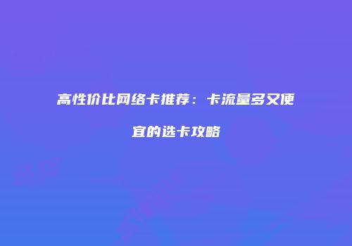 高性价比网络卡推荐：卡流量多又便宜的选卡攻略