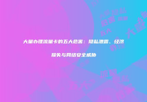 大量办理流量卡的五大危害：隐私泄露、经济损失与网络安全威胁