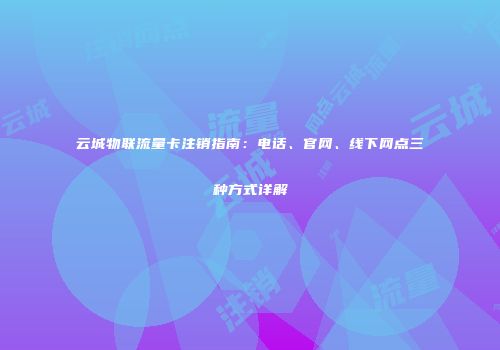 云城物联流量卡注销指南：电话、官网、线下网点三种方式详解
