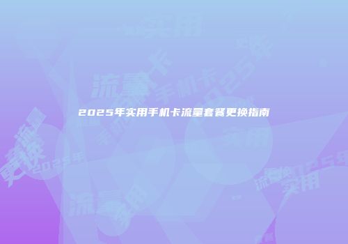 2025年实用手机卡流量套餐更换指南