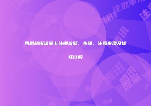 西藏腾讯流量卡注销攻略：步骤、注意事项及途径详解