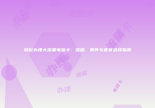 轻松办理大流量电信卡：流程、条件与套餐选择指南