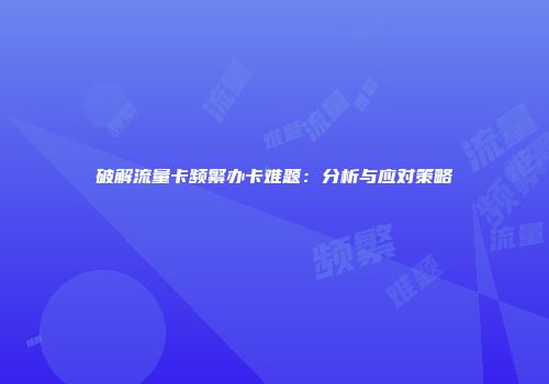 破解流量卡频繁办卡难题：分析与应对策略