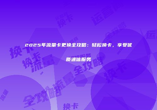 2025年流量卡更换全攻略：轻松换卡，享受优质通信服务