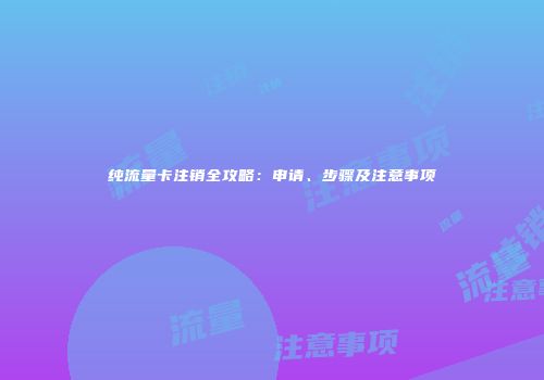 纯流量卡注销全攻略：申请、步骤及注意事项