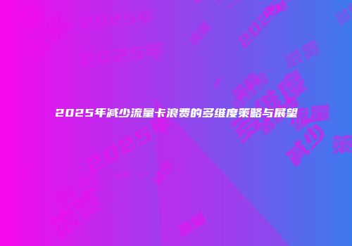 2025年减少流量卡浪费的多维度策略与展望