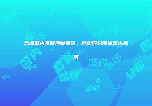 盘点国内不限流量套餐：轻松应对流量焦虑指南