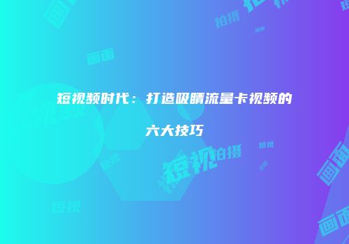 短视频时代：打造吸睛流量卡视频的六大技巧