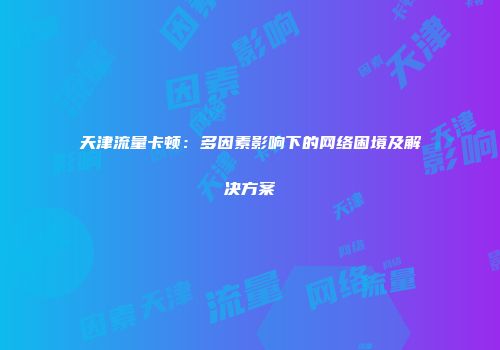 天津流量卡顿：多因素影响下的网络困境及解决方案