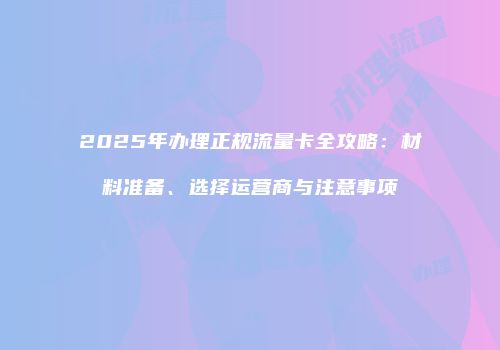 2025年办理正规流量卡全攻略：材料准备、选择运营商与注意事项