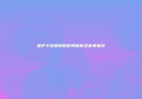 星沪卡流量到账时间解析及套餐推荐