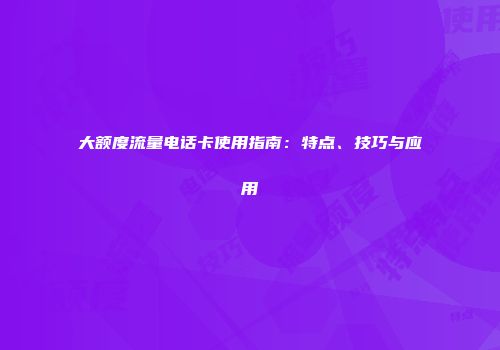 大额度流量电话卡使用指南：特点、技巧与应用