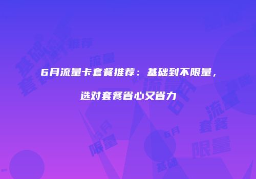 6月流量卡套餐推荐：基础到不限量，选对套餐省心又省力